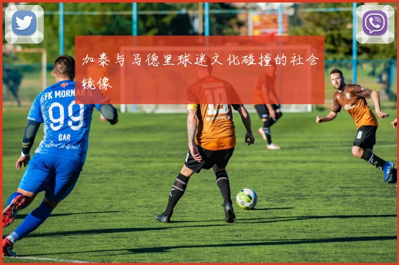 加泰与马德里球迷文化碰撞的社会镜像