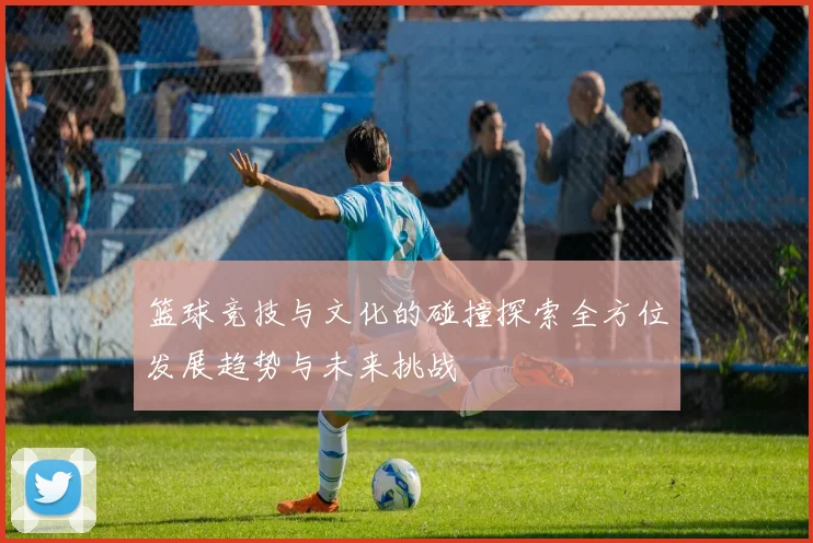 篮球竞技与文化的碰撞探索全方位发展趋势与未来挑战