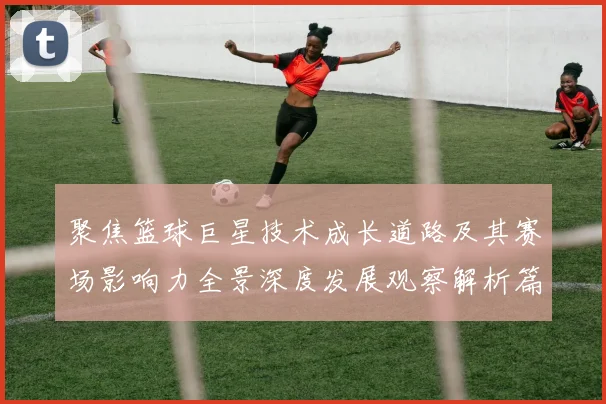 聚焦篮球巨星技术成长道路及其赛场影响力全景深度发展观察解析篇