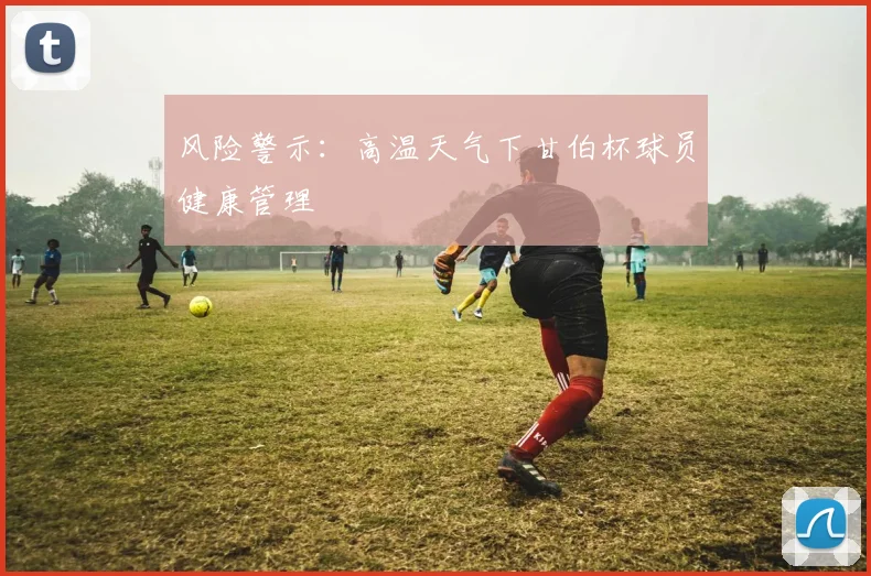 风险警示：高温天气下甘伯杯球员健康管理