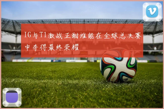 IG与T1激战正酣谁能在全球总决赛中夺得最终荣耀