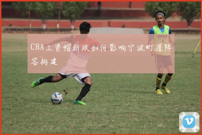 CBA工资帽新政如何影响宁波町渥阵容构建