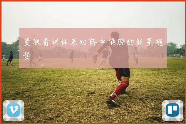 曼联青训体系对阵中涌现的新星趋势