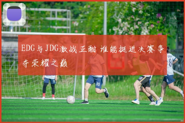 EDG与JDG激战正酣 谁能挺进决赛争夺荣耀之巅