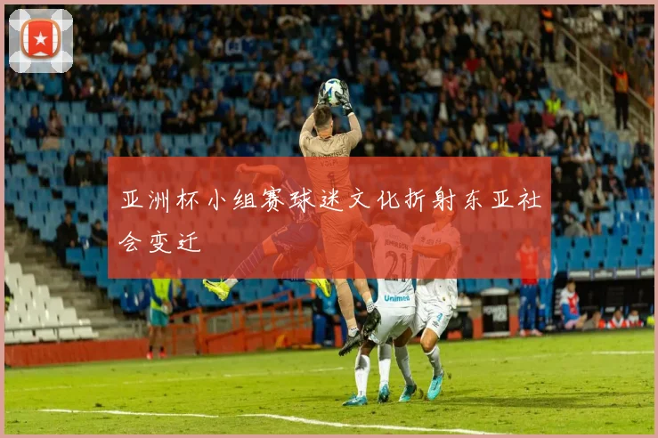 亚洲杯小组赛球迷文化折射东亚社会变迁