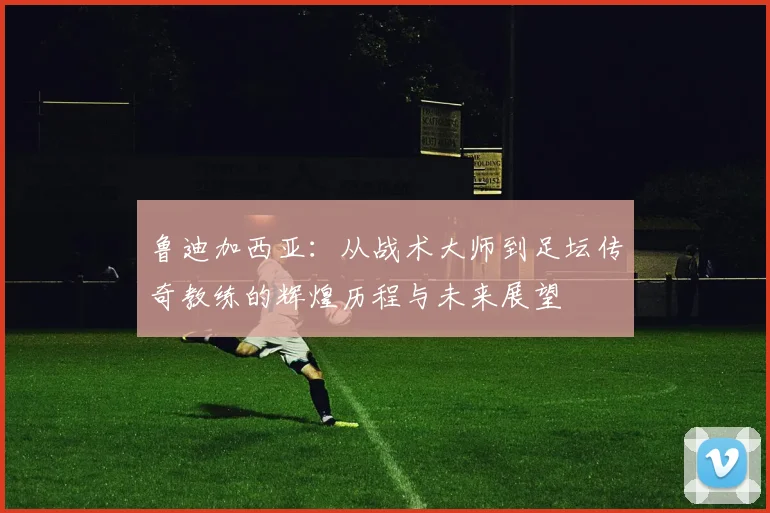 鲁迪加西亚：从战术大师到足坛传奇教练的辉煌历程与未来展望