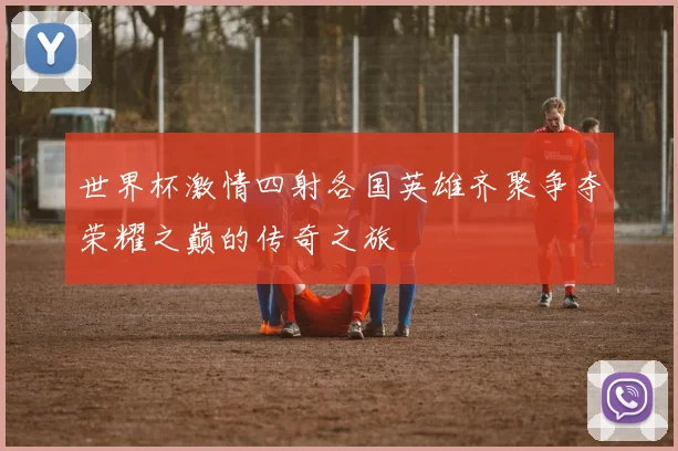 世界杯激情四射各国英雄齐聚争夺荣耀之巅的传奇之旅