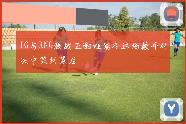 IG与RNG激战正酣谁能在这场巅峰对决中笑到最后