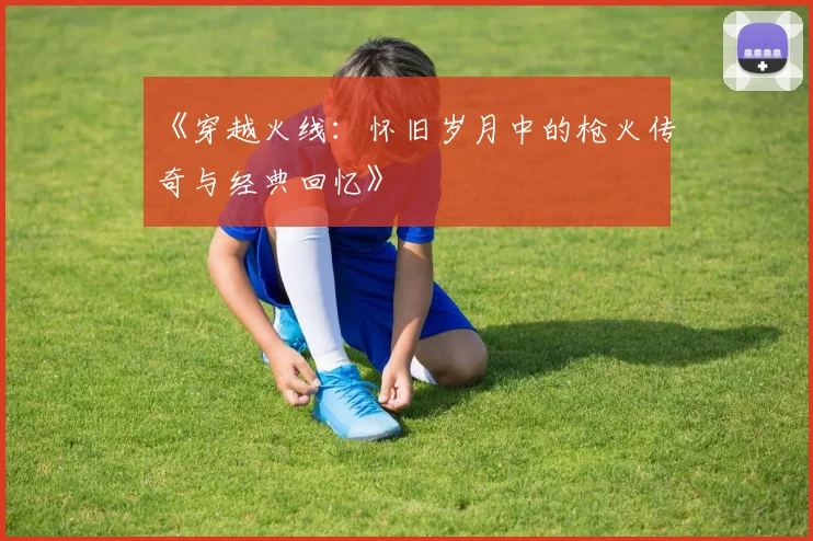 《穿越火线：怀旧岁月中的枪火传奇与经典回忆》