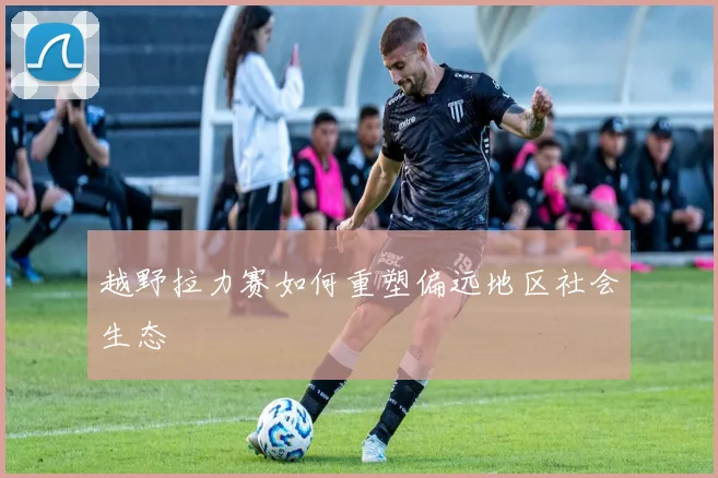 越野拉力赛如何重塑偏远地区社会生态